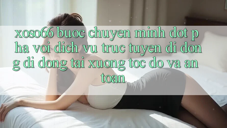 Xoso66 - Bước Chuyển Mình Đột Phá Với Dịch vụ trực tuyến di động Di Động Tải xuống Tốc độ Và An Toàn