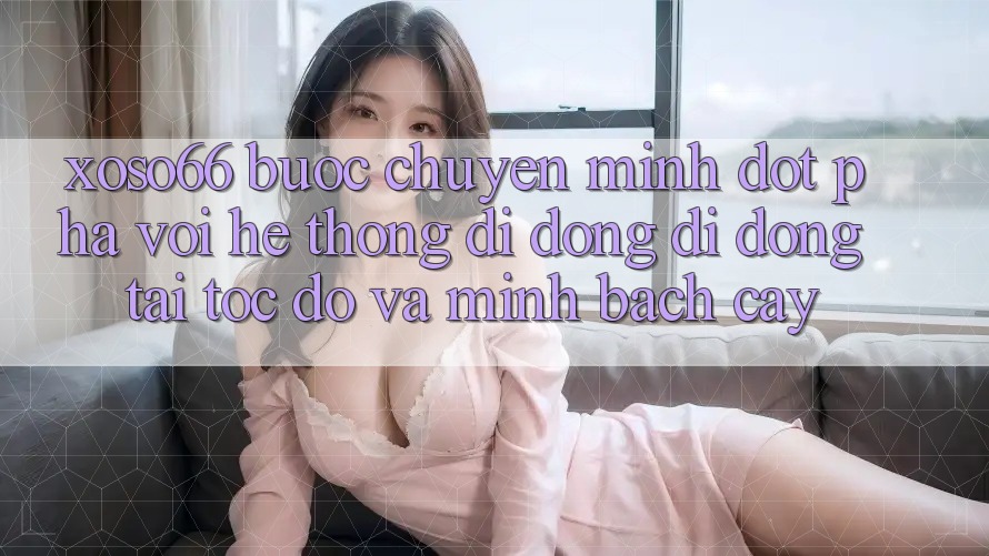Xoso66 - Bước Chuyển Mình Đột Phá Với Hệ thống di động Di Động Tải Tốc độ Và Minh bạch cậy