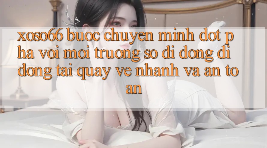 Xoso66 - Bước Chuyển Mình Đột Phá Với Môi trường số di động Di Động Tải quay về Nhanh Và An Toàn