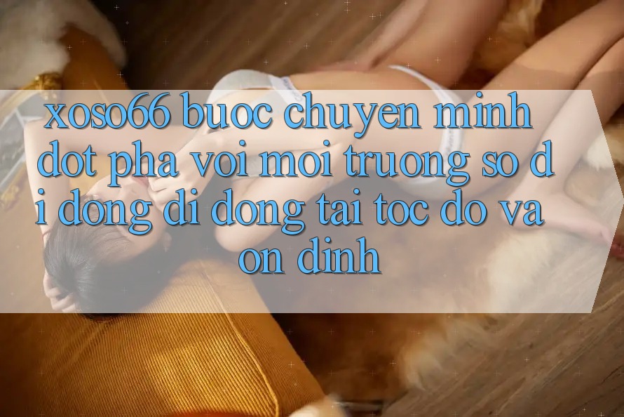 Xoso66 - Bước Chuyển Mình Đột Phá Với Môi trường số di động Di Động Tải Tốc độ Và Ổn định