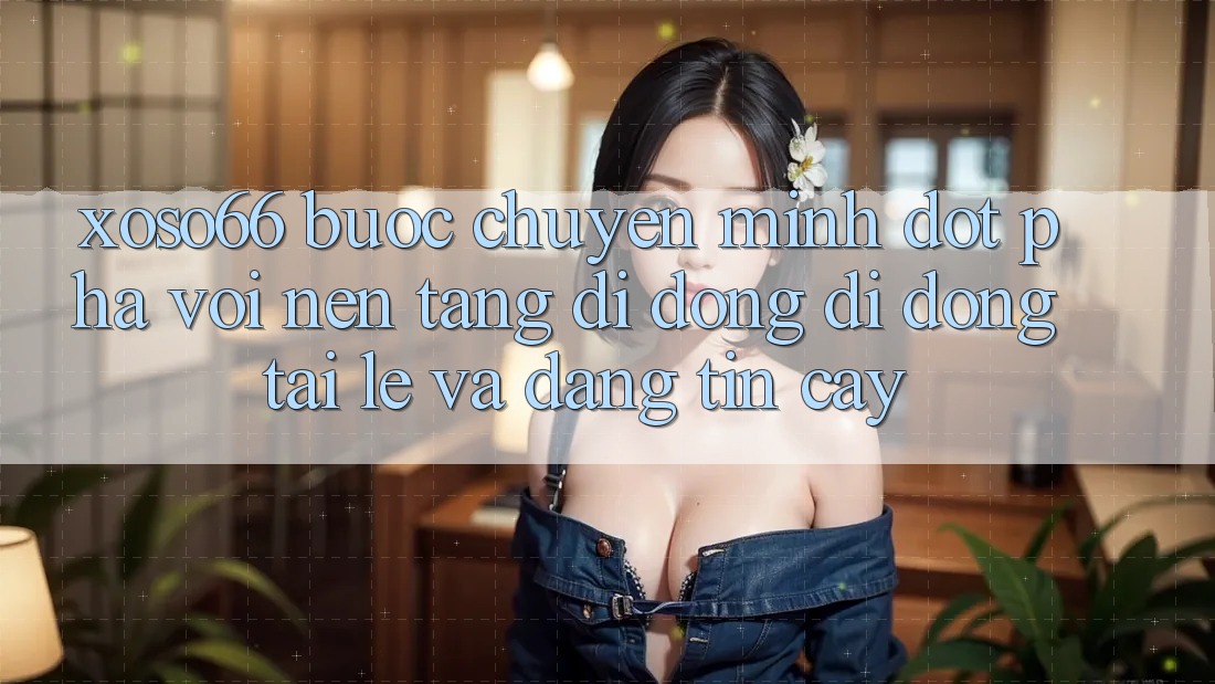 Xoso66 - Bước Chuyển Mình Đột Phá Với Nền tảng di động Di Động Tải Lẹ Và Đáng tin cậy