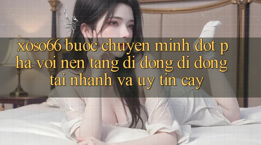 Xoso66 - Bước Chuyển Mình Đột Phá Với Nền tảng di động Di Động Tải Nhanh Và Uy tín cậy