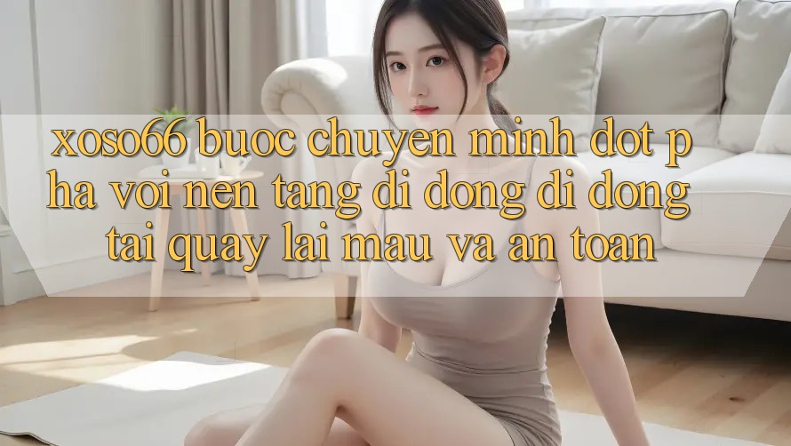 Xoso66 - Bước Chuyển Mình Đột Phá Với Nền tảng di động Di Động Tải quay lại Mau Và An Toàn