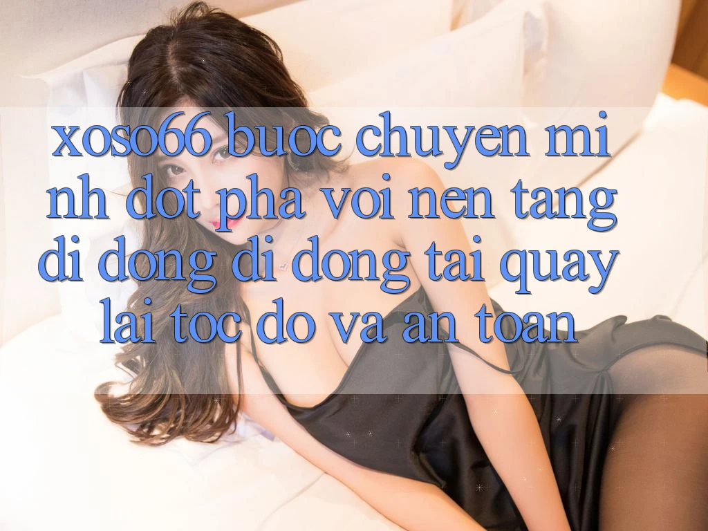Xoso66 - Bước Chuyển Mình Đột Phá Với Nền tảng di động Di Động Tải quay lại Tốc độ Và An Toàn