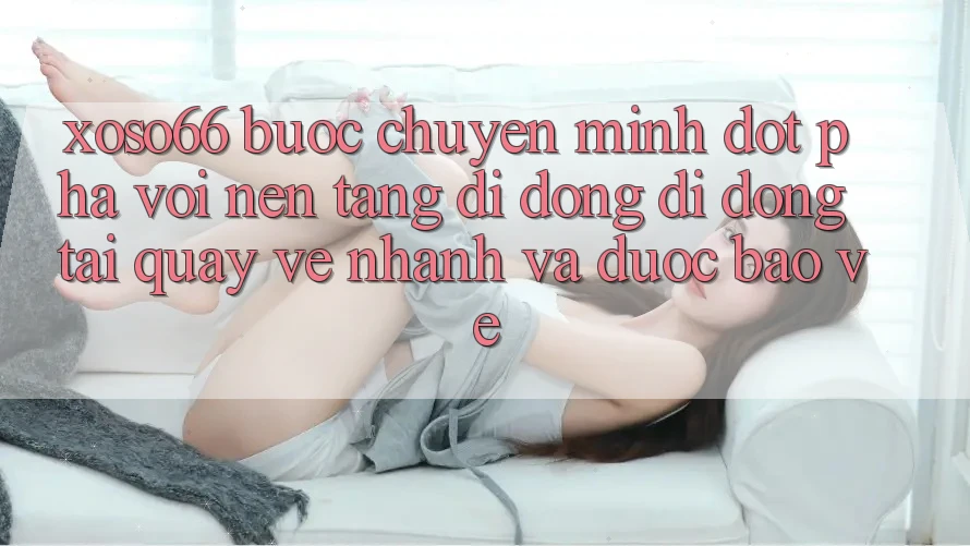 Xoso66 - Bước Chuyển Mình Đột Phá Với Nền tảng di động Di Động Tải quay về Nhanh Và Được bảo vệ