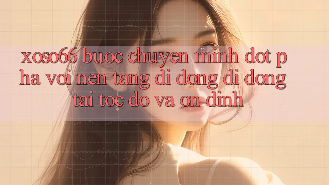 Xoso66 - Bước Chuyển Mình Đột Phá Với Nền tảng di động Di Động Tải Tốc độ Và Ổn định