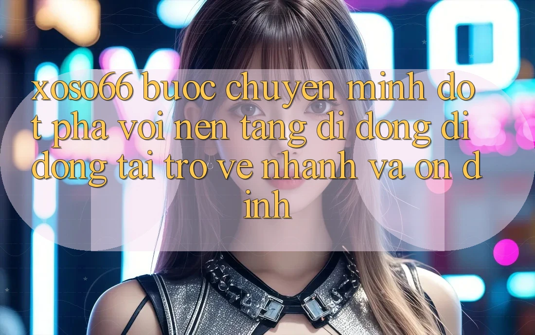 Xoso66 - Bước Chuyển Mình Đột Phá Với Nền tảng di động Di Động Tải trở về Nhanh Và Ổn định