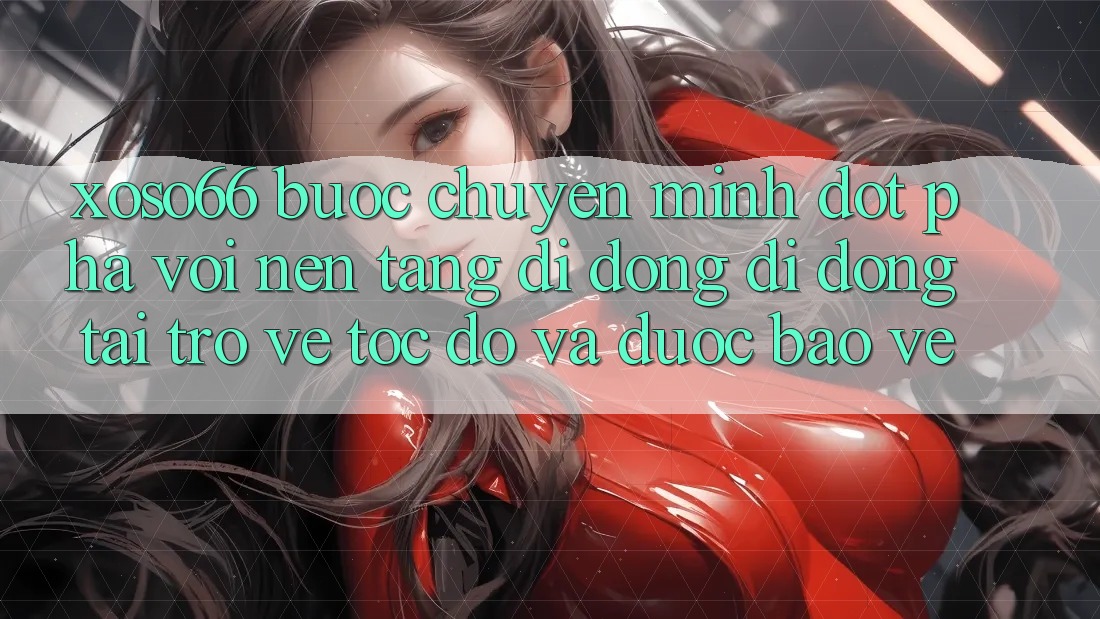 Xoso66 - Bước Chuyển Mình Đột Phá Với Nền tảng di động Di Động Tải trở về Tốc độ Và Được bảo vệ