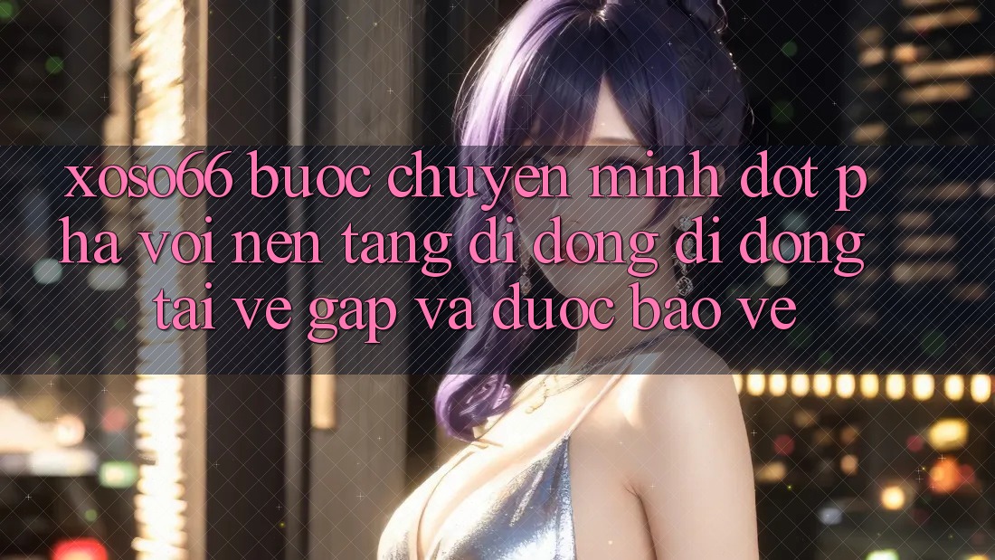 Xoso66 - Bước Chuyển Mình Đột Phá Với Nền tảng di động Di Động Tải về Gấp Và Được bảo vệ