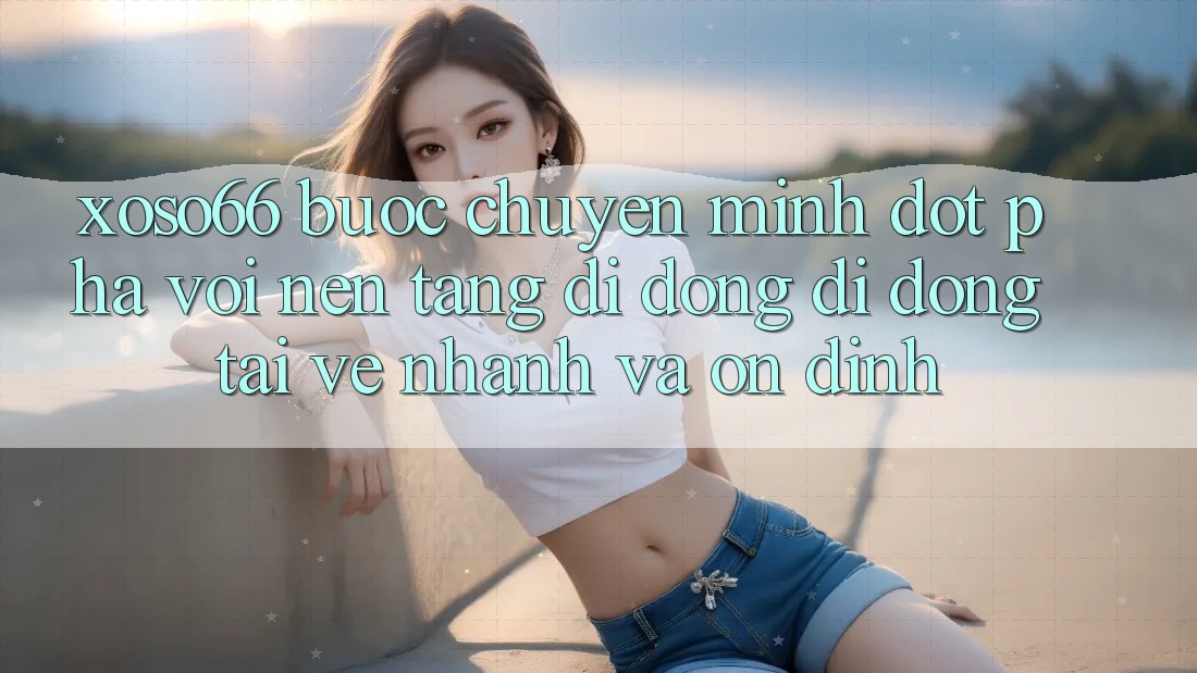 Xoso66 - Bước Chuyển Mình Đột Phá Với Nền tảng di động Di Động Tải về Nhanh Và Ổn định