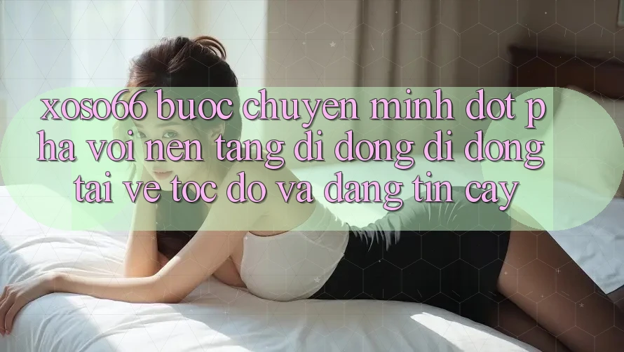 Xoso66 - Bước Chuyển Mình Đột Phá Với Nền tảng di động Di Động Tải về Tốc độ Và Đáng tin cậy