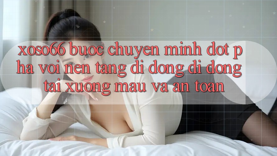 Xoso66 - Bước Chuyển Mình Đột Phá Với Nền tảng di động Di Động Tải xuống Mau Và An Toàn
