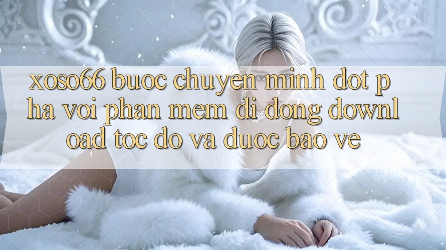 Xoso66 - Bước Chuyển Mình Đột Phá Với Phần mềm Di Động Download Tốc độ Và Được bảo vệ
