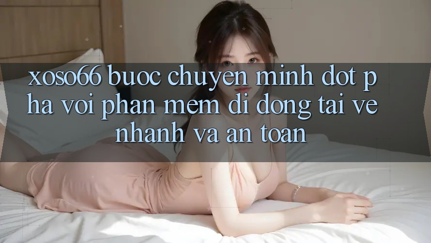 Xoso66 - Bước Chuyển Mình Đột Phá Với Phần mềm Di Động Tải về Nhanh Và An Toàn