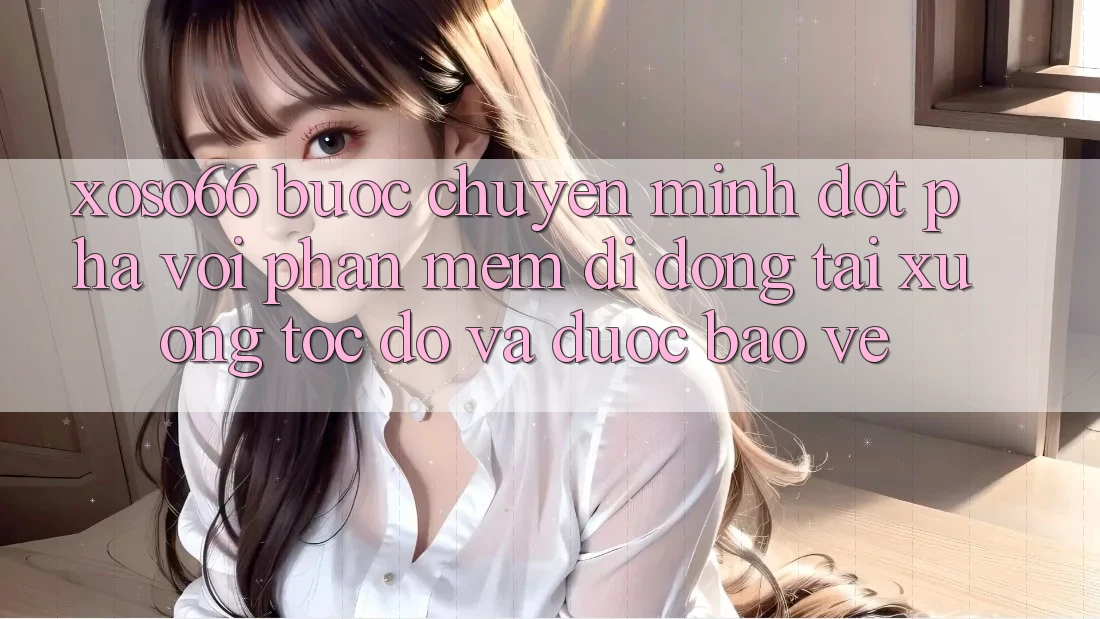 Xoso66 - Bước Chuyển Mình Đột Phá Với Phần mềm Di Động Tải xuống Tốc độ Và Được bảo vệ