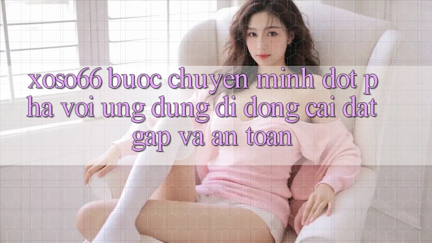 Xoso66 - Bước Chuyển Mình Đột Phá Với Ứng Dụng Di Động Cài đặt Gấp Và An Toàn