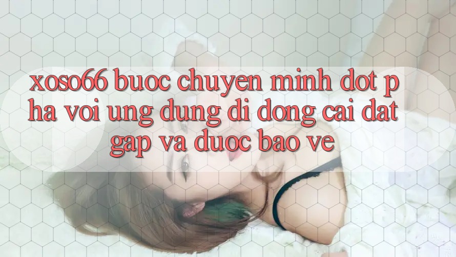 Xoso66 - Bước Chuyển Mình Đột Phá Với Ứng Dụng Di Động Cài đặt Gấp Và Được bảo vệ
