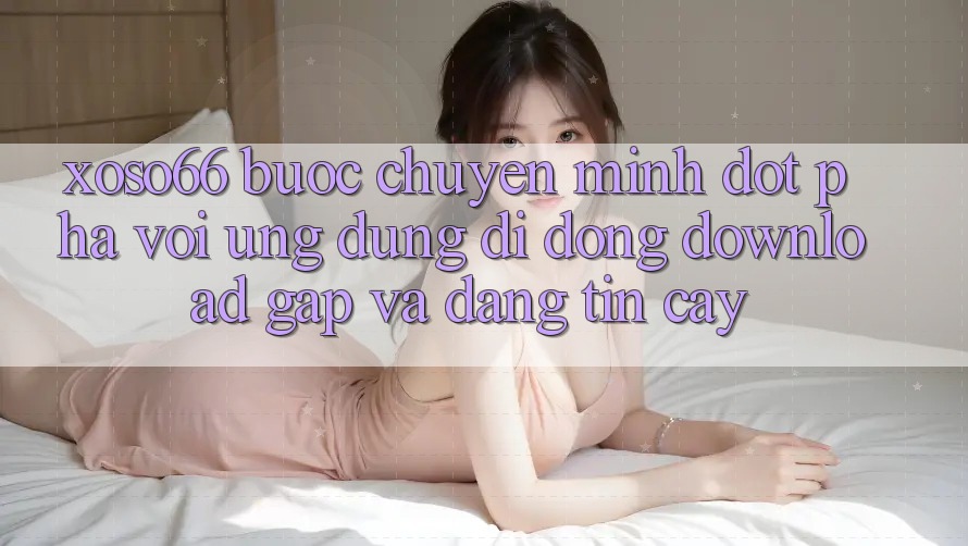 Xoso66 - Bước Chuyển Mình Đột Phá Với Ứng Dụng Di Động Download Gấp Và Đáng tin cậy