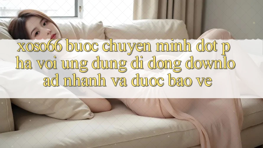 Xoso66 - Bước Chuyển Mình Đột Phá Với Ứng Dụng Di Động Download Nhanh Và Được bảo vệ