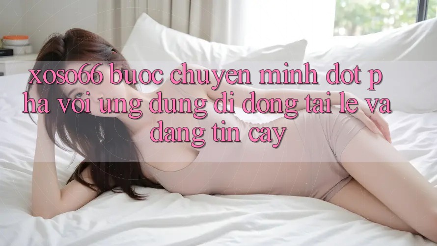 Xoso66 - Bước Chuyển Mình Đột Phá Với Ứng Dụng Di Động Tải Lẹ Và Đáng tin cậy