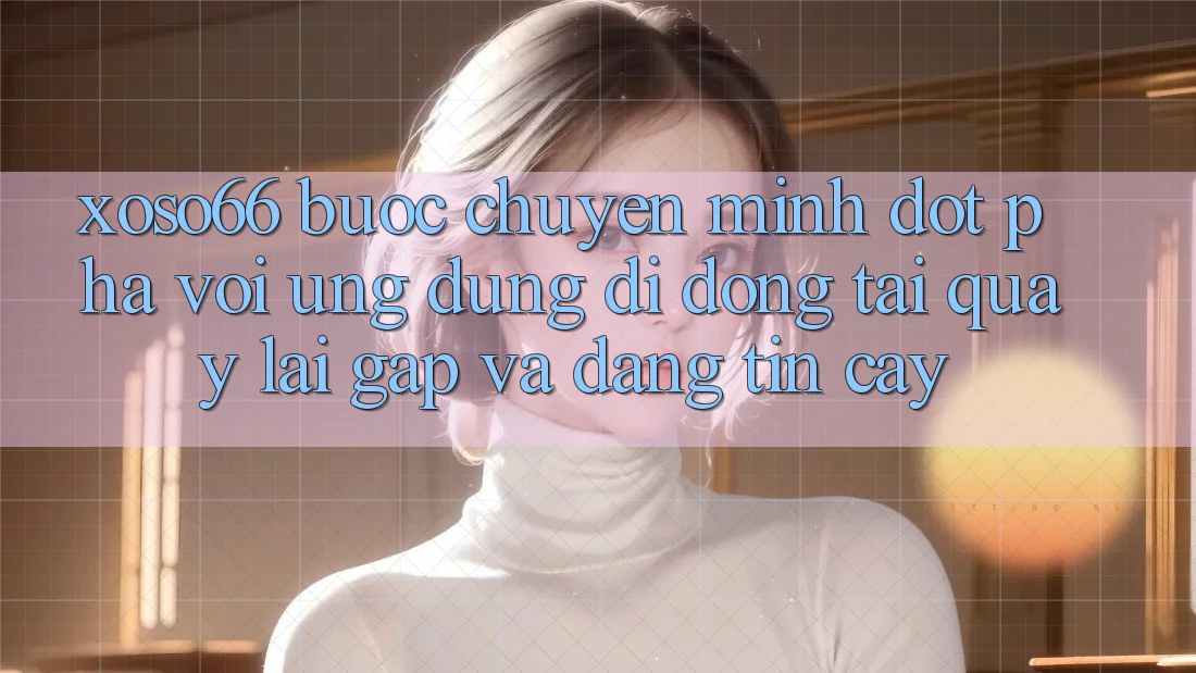 Xoso66 - Bước Chuyển Mình Đột Phá Với Ứng Dụng Di Động Tải quay lại Gấp Và Đáng tin cậy