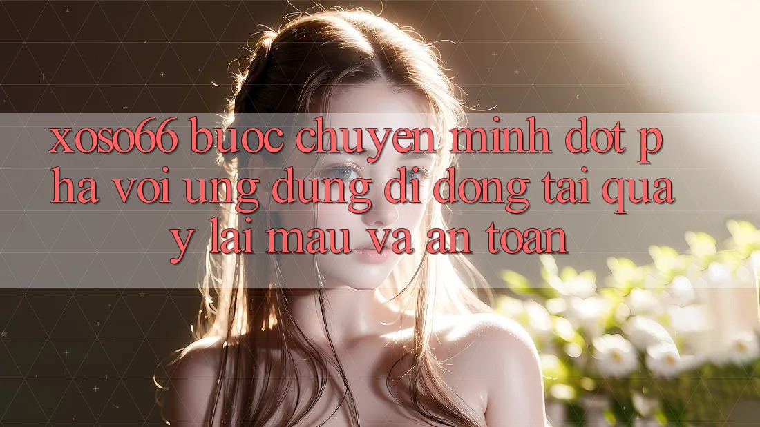 Xoso66 - Bước Chuyển Mình Đột Phá Với Ứng Dụng Di Động Tải quay lại Mau Và An Toàn
