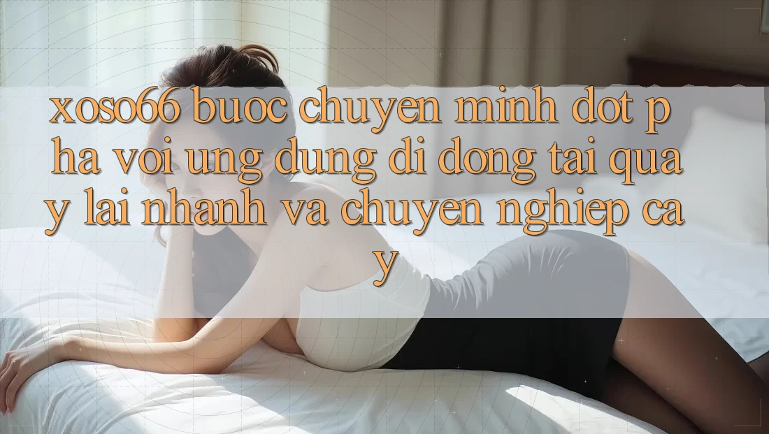 Xoso66 - Bước Chuyển Mình Đột Phá Với Ứng Dụng Di Động Tải quay lại Nhanh Và Chuyên nghiệp cậy
