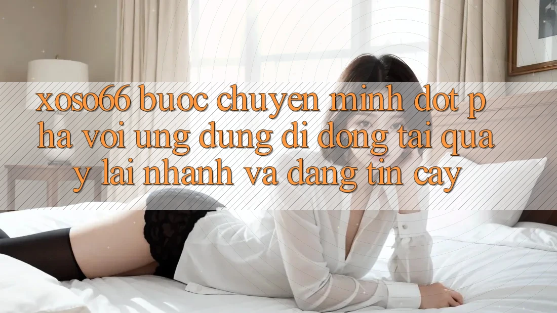 Xoso66 - Bước Chuyển Mình Đột Phá Với Ứng Dụng Di Động Tải quay lại Nhanh Và Đáng tin cậy