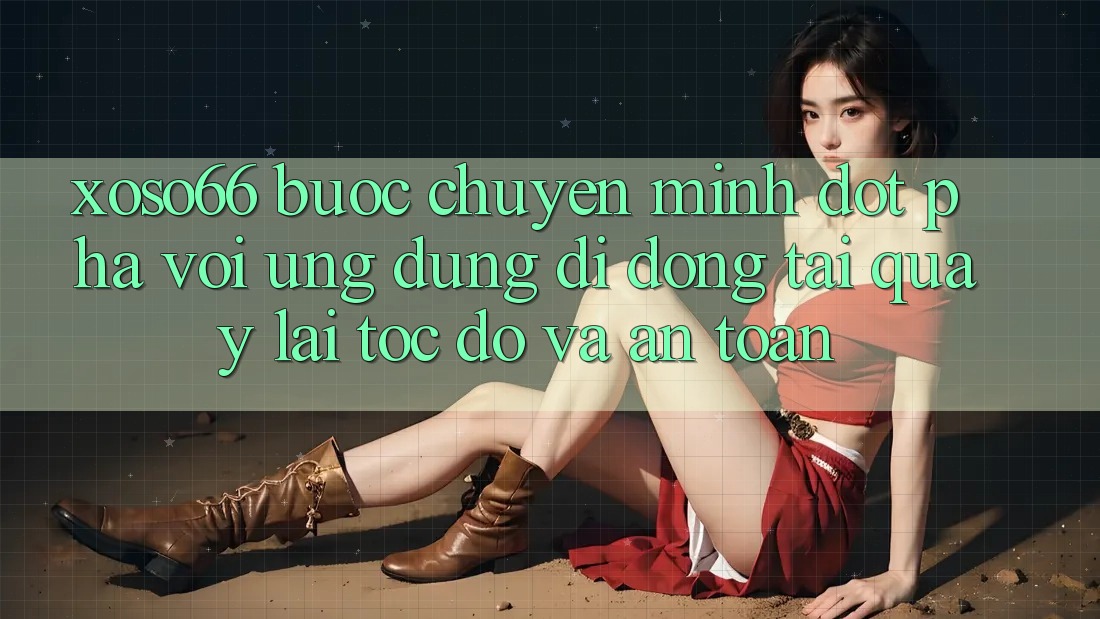 Xoso66 - Bước Chuyển Mình Đột Phá Với Ứng Dụng Di Động Tải quay lại Tốc độ Và An Toàn