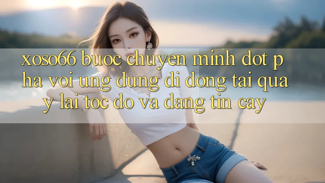 Xoso66 - Bước Chuyển Mình Đột Phá Với Ứng Dụng Di Động Tải quay lại Tốc độ Và Đáng tin cậy