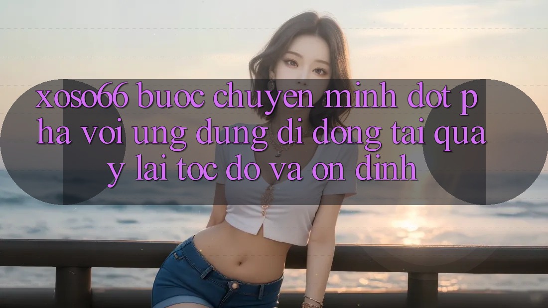 Xoso66 - Bước Chuyển Mình Đột Phá Với Ứng Dụng Di Động Tải quay lại Tốc độ Và Ổn định
