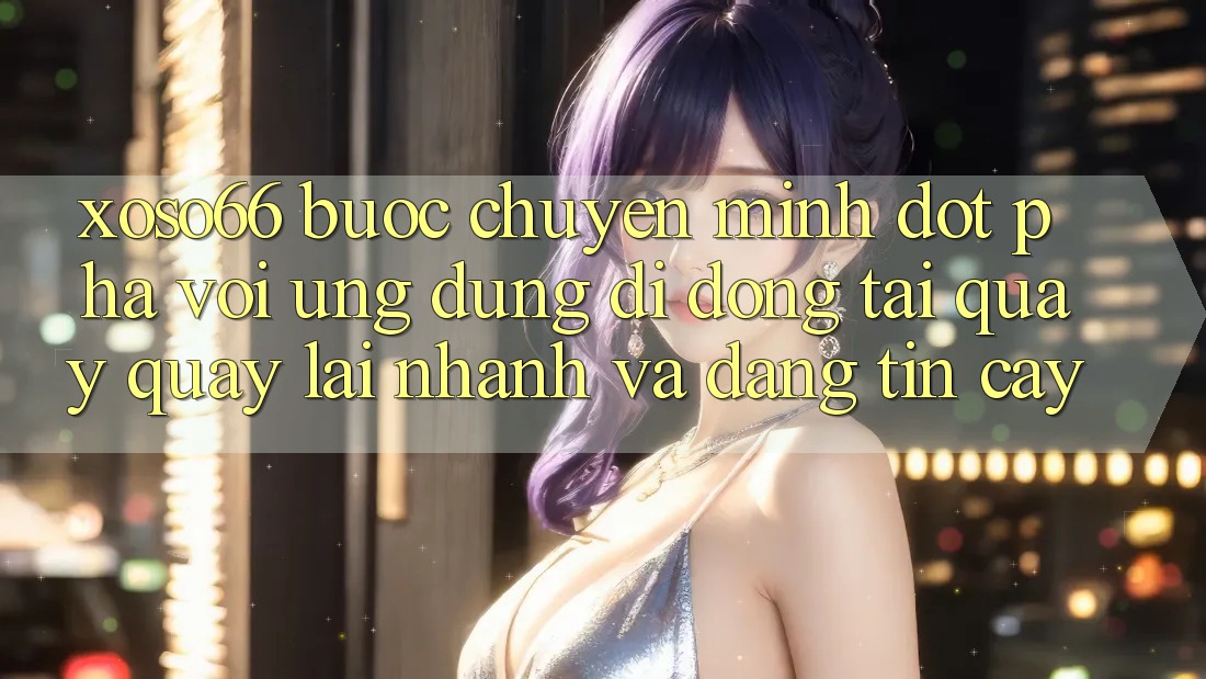 Xoso66 - Bước Chuyển Mình Đột Phá Với Ứng Dụng Di Động Tải quay quay lại Nhanh Và Đáng tin cậy