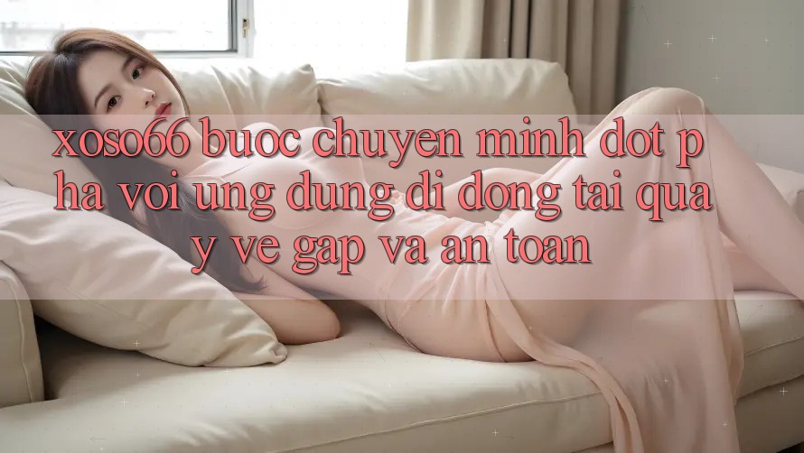 Xoso66 - Bước Chuyển Mình Đột Phá Với Ứng Dụng Di Động Tải quay về Gấp Và An Toàn
