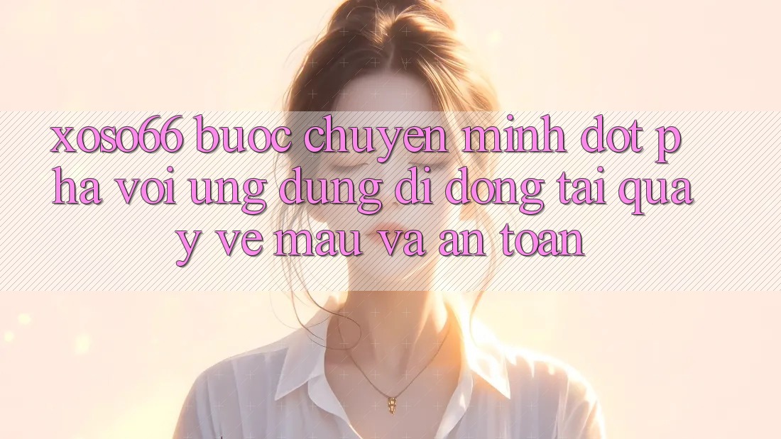 Xoso66 - Bước Chuyển Mình Đột Phá Với Ứng Dụng Di Động Tải quay về Mau Và An Toàn