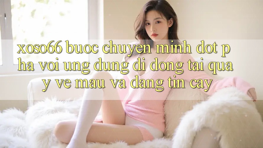 Xoso66 - Bước Chuyển Mình Đột Phá Với Ứng Dụng Di Động Tải quay về Mau Và Đáng tin cậy