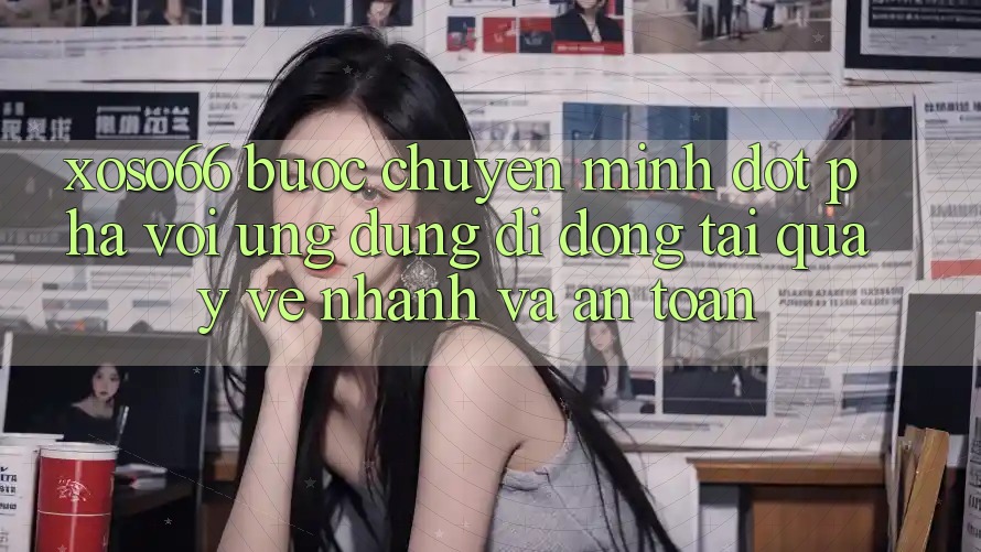 Xoso66 - Bước Chuyển Mình Đột Phá Với Ứng Dụng Di Động Tải quay về Nhanh Và An Toàn