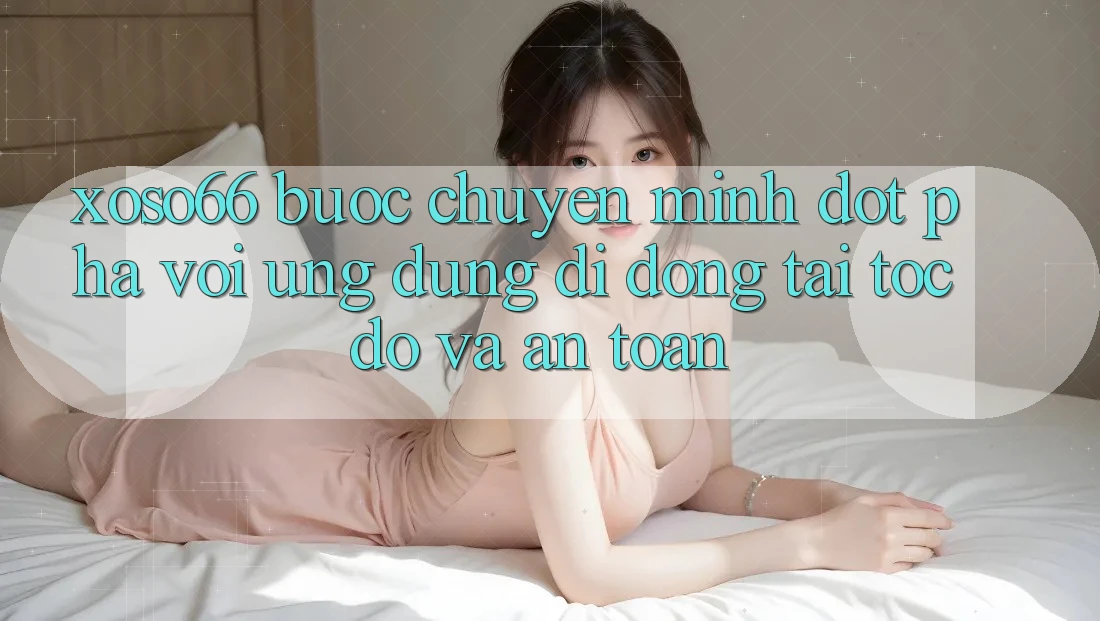 Xoso66 - Bước Chuyển Mình Đột Phá Với Ứng Dụng Di Động Tải Tốc độ Và An Toàn