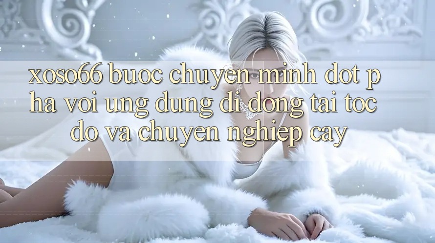 Xoso66 - Bước Chuyển Mình Đột Phá Với Ứng Dụng Di Động Tải Tốc độ Và Chuyên nghiệp cậy
