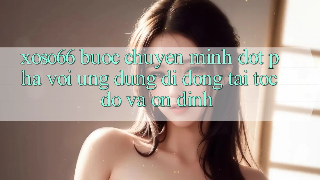 Xoso66 - Bước Chuyển Mình Đột Phá Với Ứng Dụng Di Động Tải Tốc độ Và Ổn định