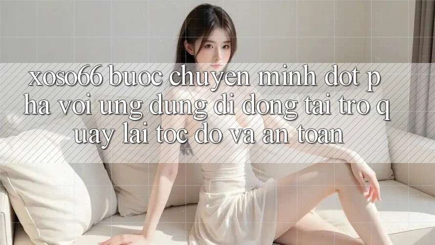 Xoso66 - Bước Chuyển Mình Đột Phá Với Ứng Dụng Di Động Tải trở quay lại Tốc độ Và An Toàn