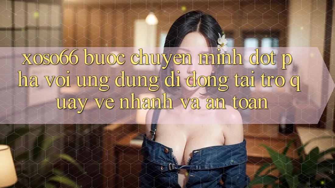 Xoso66 - Bước Chuyển Mình Đột Phá Với Ứng Dụng Di Động Tải trở quay về Nhanh Và An Toàn