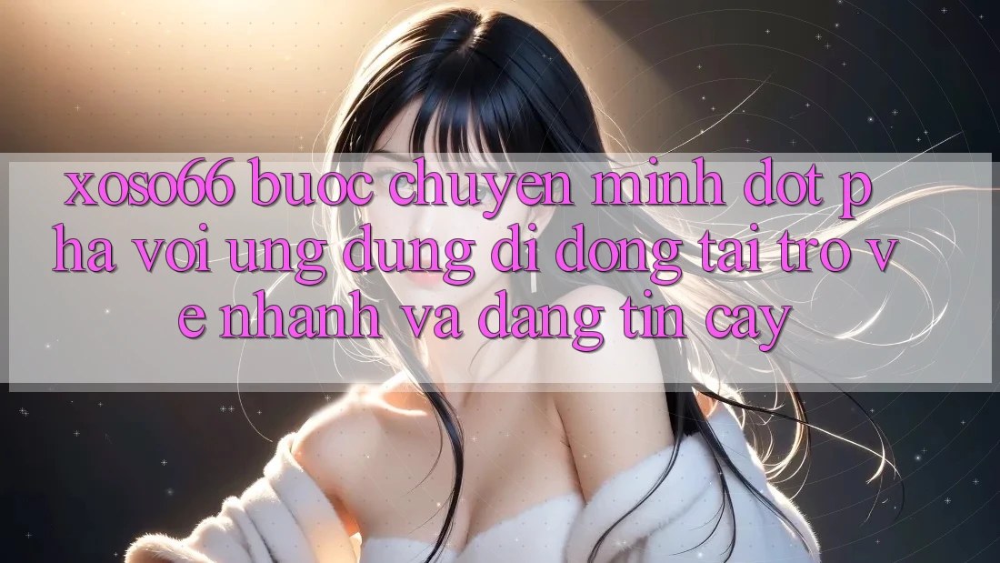 Xoso66 - Bước Chuyển Mình Đột Phá Với Ứng Dụng Di Động Tải trở về Nhanh Và Đáng tin cậy