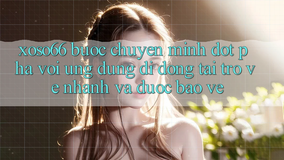 Xoso66 - Bước Chuyển Mình Đột Phá Với Ứng Dụng Di Động Tải trở về Nhanh Và Được bảo vệ