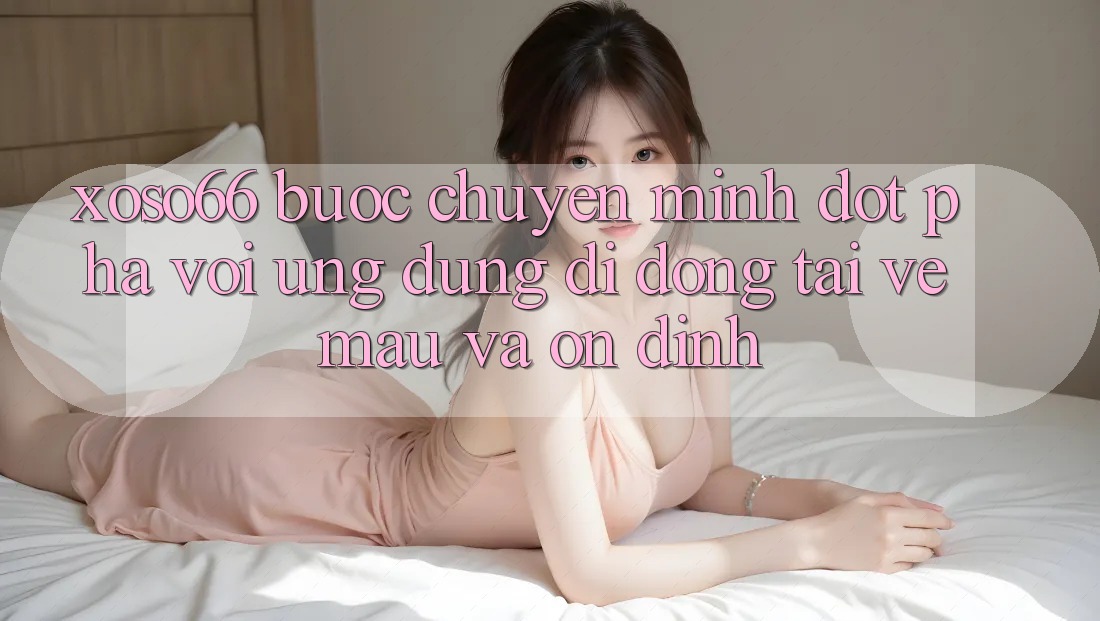 Xoso66 - Bước Chuyển Mình Đột Phá Với Ứng Dụng Di Động Tải về Mau Và Ổn định