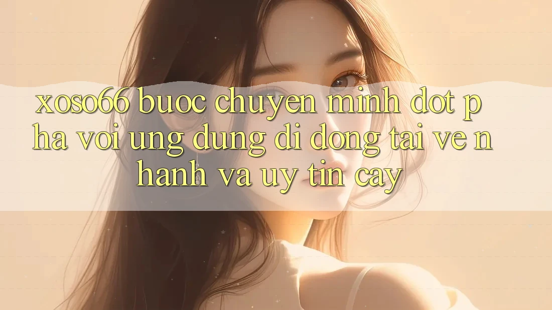 Xoso66 - Bước Chuyển Mình Đột Phá Với Ứng Dụng Di Động Tải về Nhanh Và Uy tín cậy