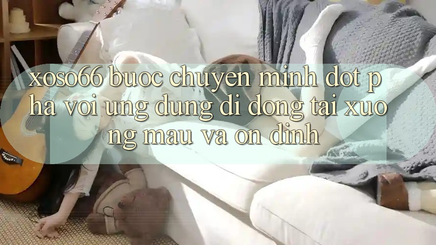 Xoso66 - Bước Chuyển Mình Đột Phá Với Ứng Dụng Di Động Tải xuống Mau Và Ổn định