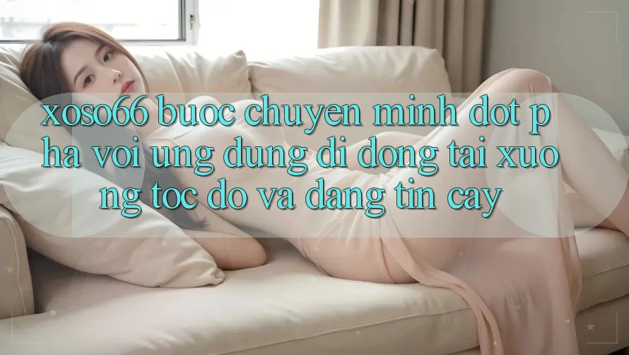 Xoso66 - Bước Chuyển Mình Đột Phá Với Ứng Dụng Di Động Tải xuống Tốc độ Và Đáng tin cậy