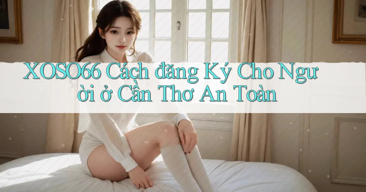 xoso66 cách đăng ký cho người ở Cần Thơ an toàn