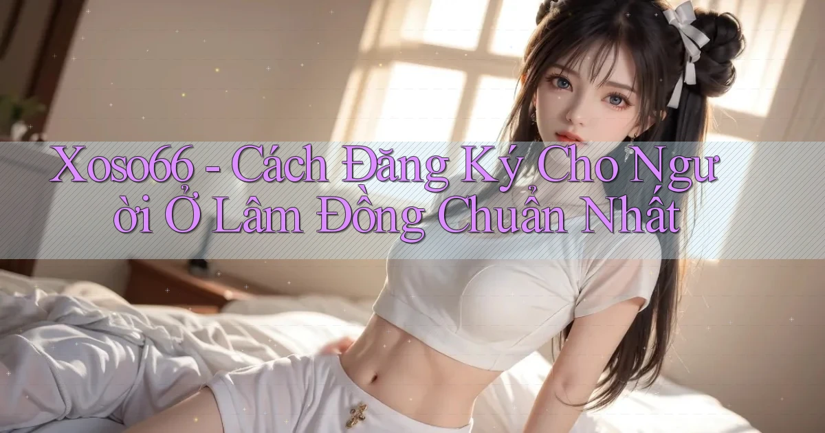 xoso66 cách đăng ký cho người ở Lâm Đồng chuẩn nhất