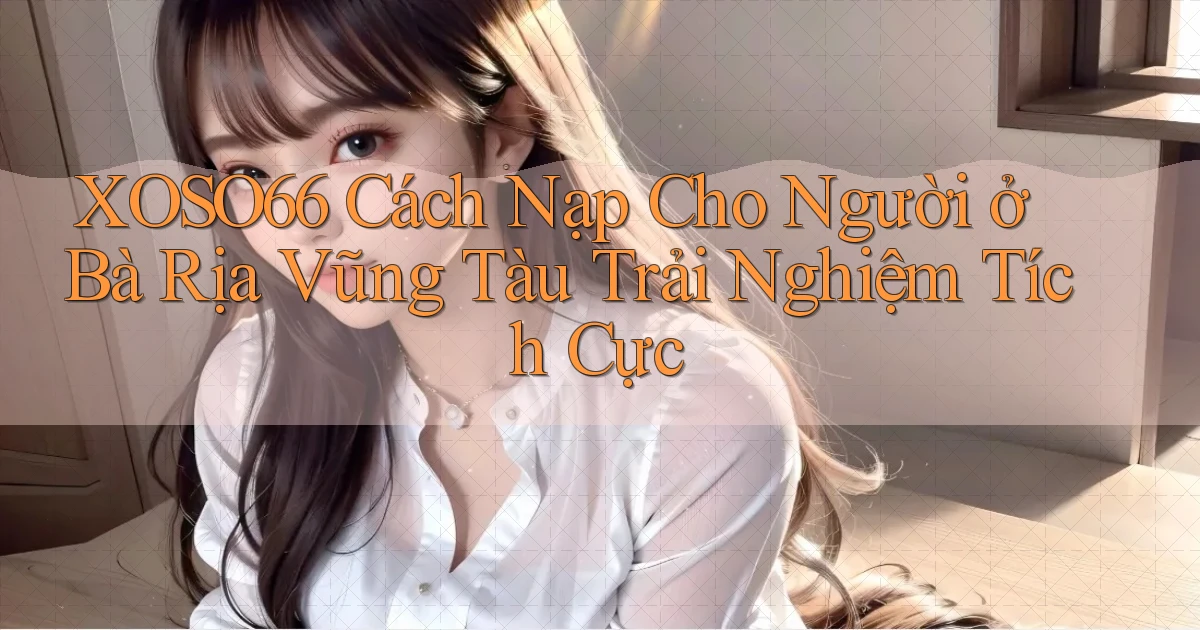 xoso66 cách nạp cho người ở Bà Rịa   Vũng Tàu trải nghiệm tích cực